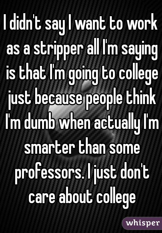 I didn't say I want to work as a stripper all I'm saying is that I'm going to college just because people think I'm dumb when actually I'm smarter than some professors. I just don't care about college