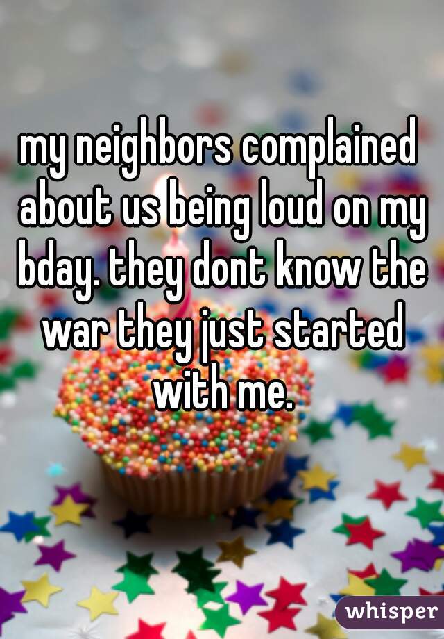 my neighbors complained about us being loud on my bday. they dont know the war they just started with me.