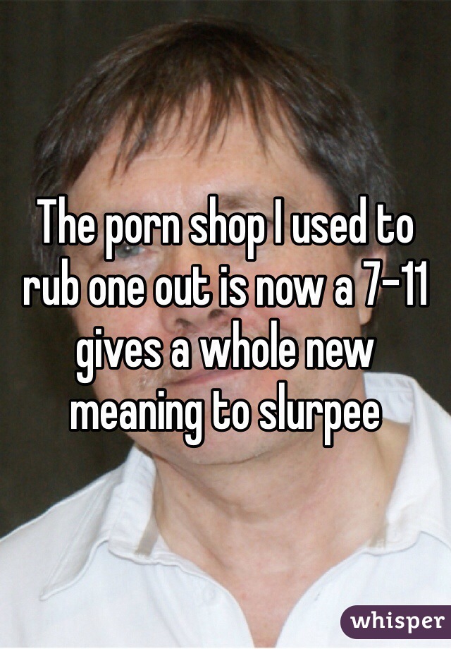 The porn shop I used to rub one out is now a 7-11 gives a whole new meaning to slurpee