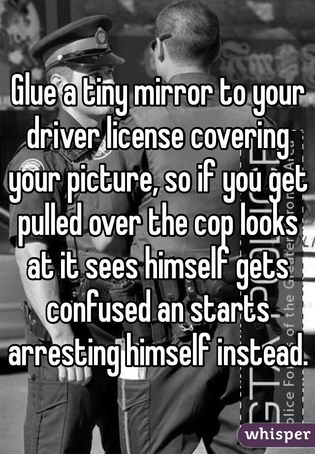 Glue a tiny mirror to your driver license covering your picture, so if you get pulled over the cop looks at it sees himself gets confused an starts arresting himself instead.
