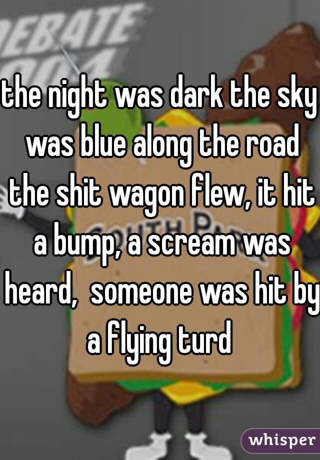the night was dark the sky was blue along the road the shit wagon flew, it hit a bump, a scream was heard,  someone was hit by a flying turd 