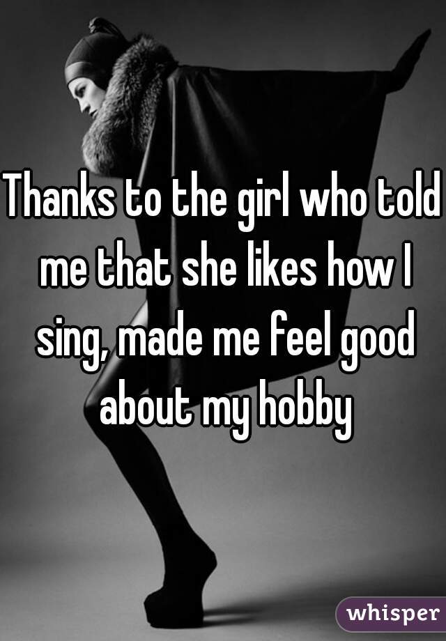 Thanks to the girl who told me that she likes how I sing, made me feel good about my hobby