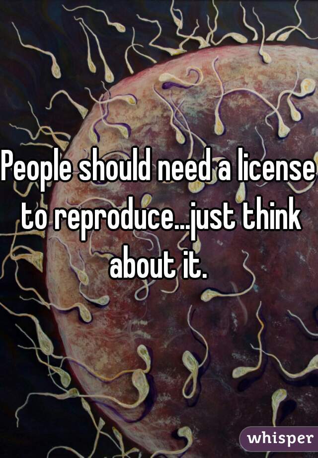 People should need a license to reproduce...just think about it. 