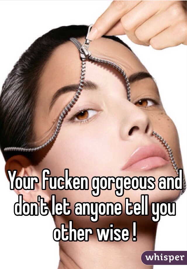 Your fucken gorgeous and don't let anyone tell you other wise ! 