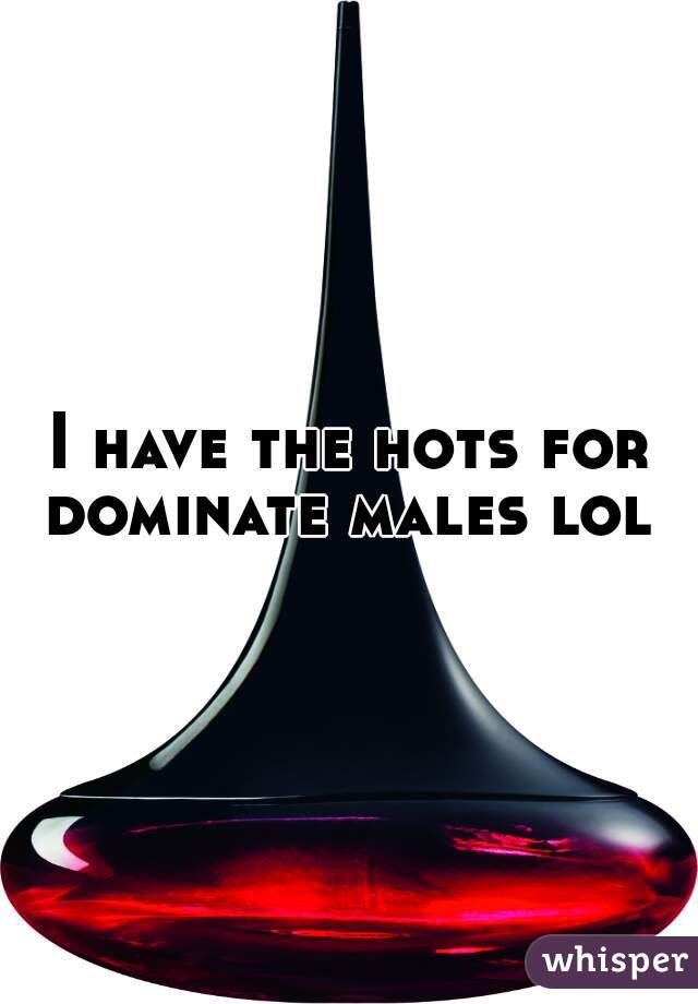 I have the hots for dominate males lol 