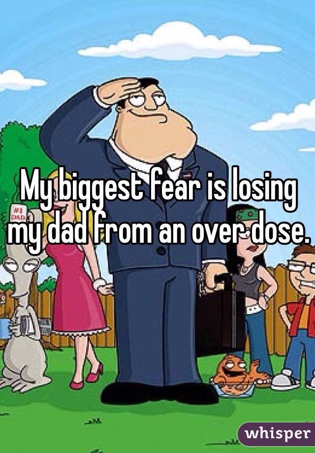 My biggest fear is losing my dad from an over dose.