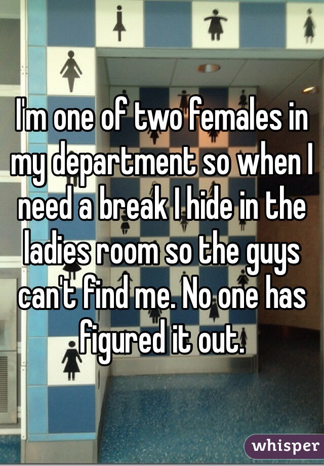 I'm one of two females in my department so when I need a break I hide in the ladies room so the guys can't find me. No one has figured it out. 