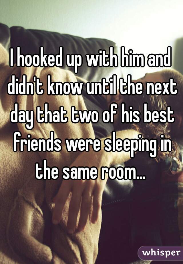 I hooked up with him and didn't know until the next day that two of his best friends were sleeping in the same room... 