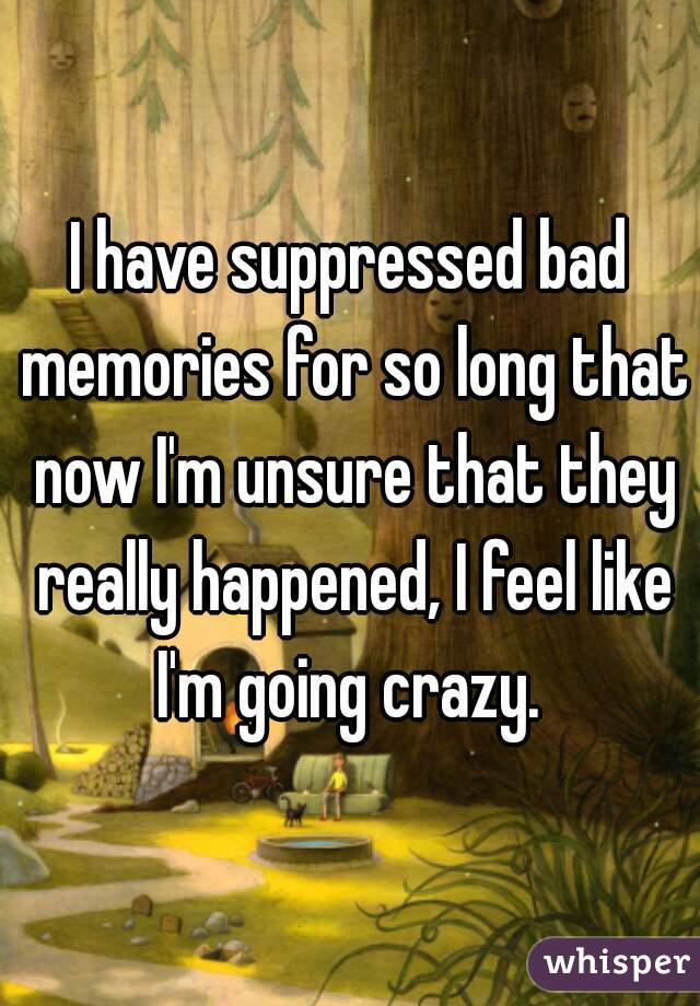 I have suppressed bad memories for so long that now I'm unsure that they really happened, I feel like I'm going crazy. 