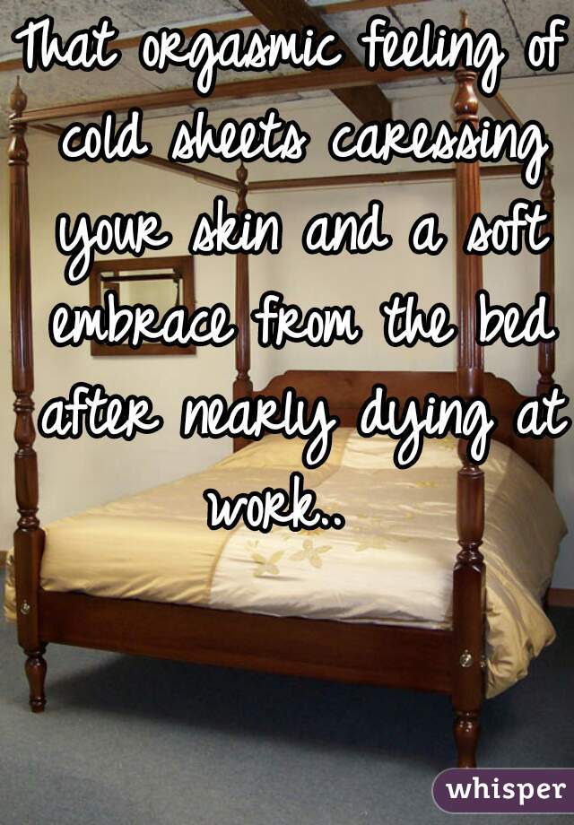 That orgasmic feeling of cold sheets caressing your skin and a soft embrace from the bed after nearly dying at work..  
