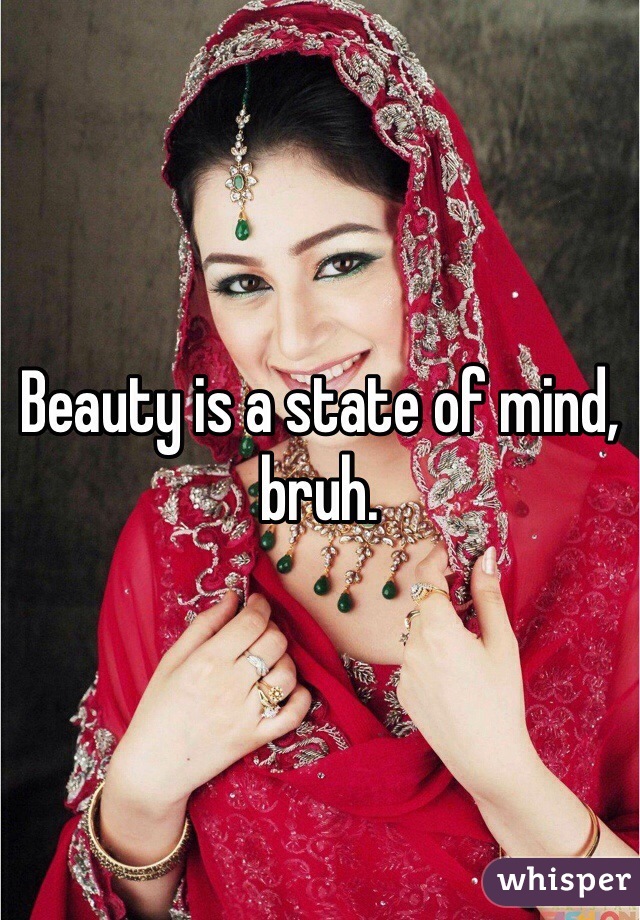 Beauty is a state of mind, bruh.