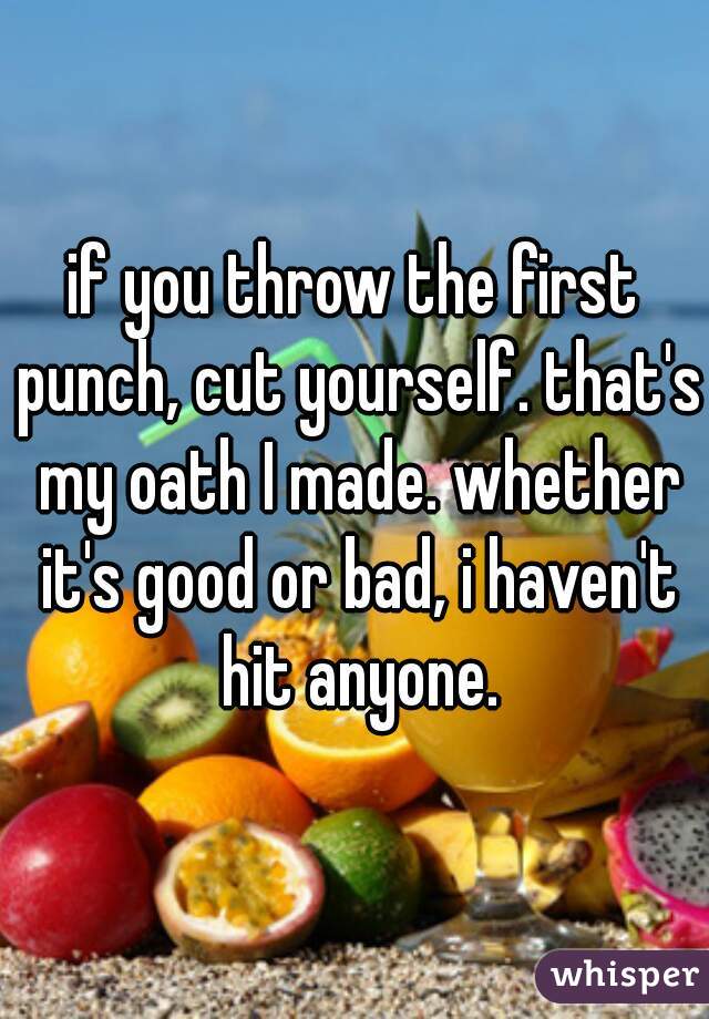 if you throw the first punch, cut yourself. that's my oath I made. whether it's good or bad, i haven't hit anyone.