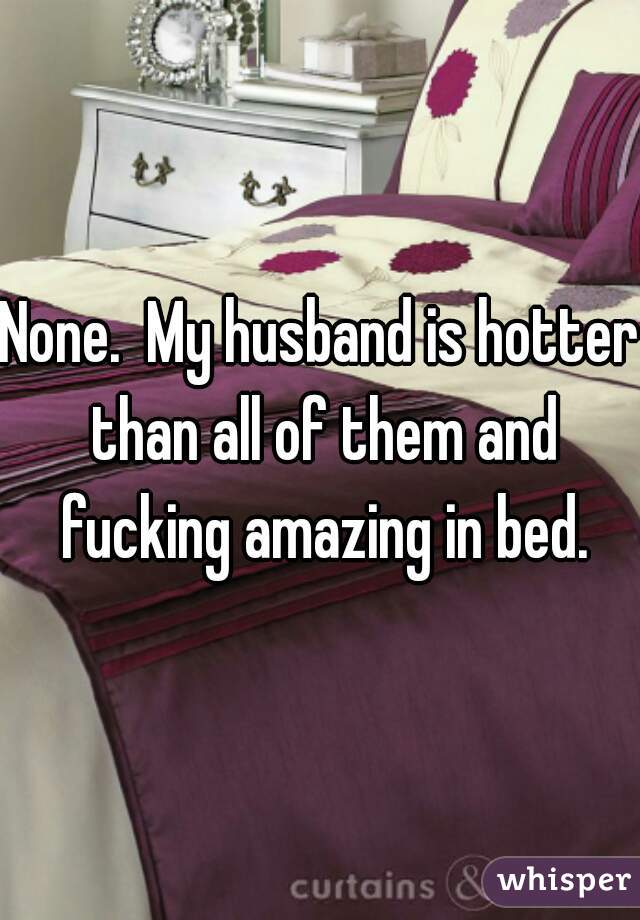 None.  My husband is hotter than all of them and fucking amazing in bed.