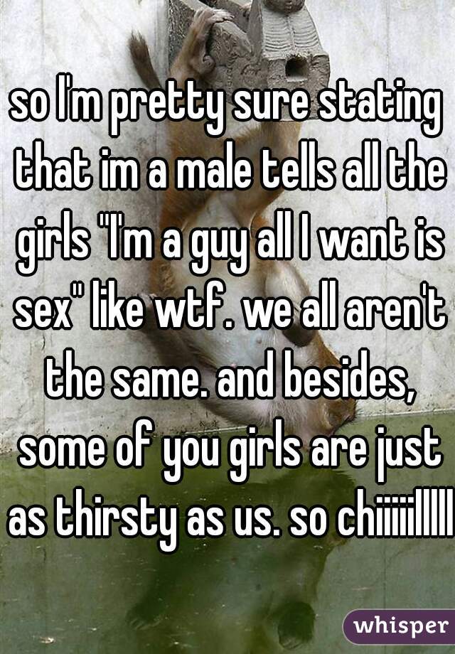 so I'm pretty sure stating that im a male tells all the girls "I'm a guy all I want is sex" like wtf. we all aren't the same. and besides, some of you girls are just as thirsty as us. so chiiiiillllll