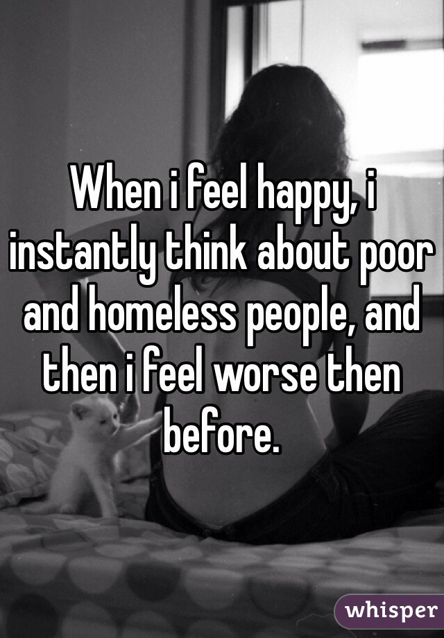 When i feel happy, i instantly think about poor and homeless people, and then i feel worse then before.