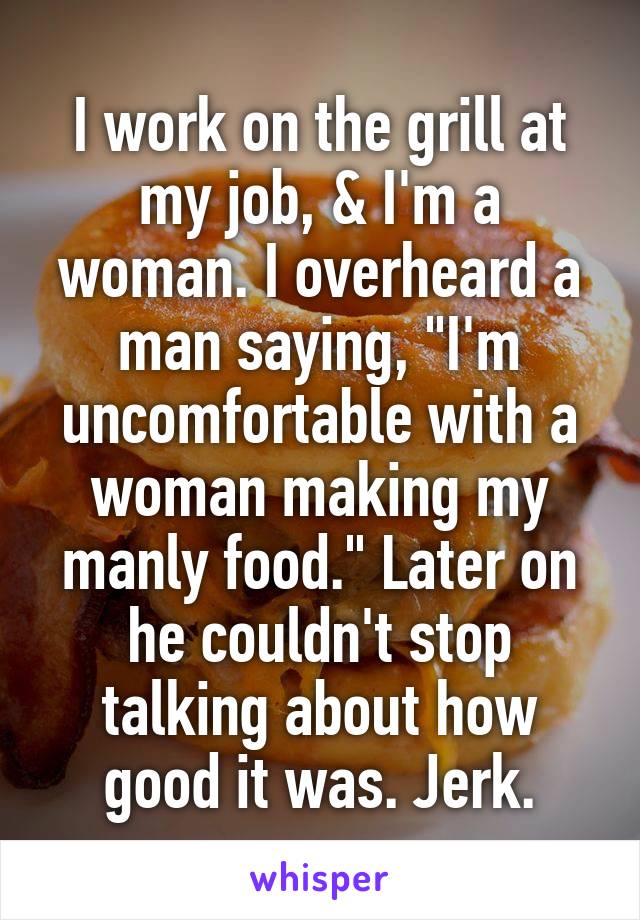 I work on the grill at my job, & I'm a woman. I overheard a man saying, "I'm uncomfortable with a woman making my manly food." Later on he couldn't stop talking about how good it was. Jerk.
