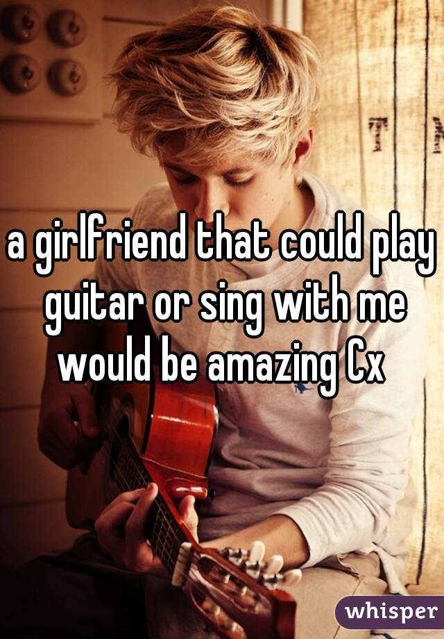 a girlfriend that could play guitar or sing with me would be amazing Cx 