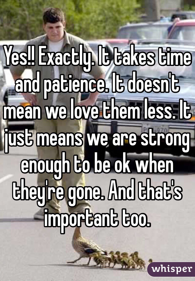 Yes!! Exactly. It takes time and patience. It doesn't mean we love them less. It just means we are strong enough to be ok when they're gone. And that's important too. 