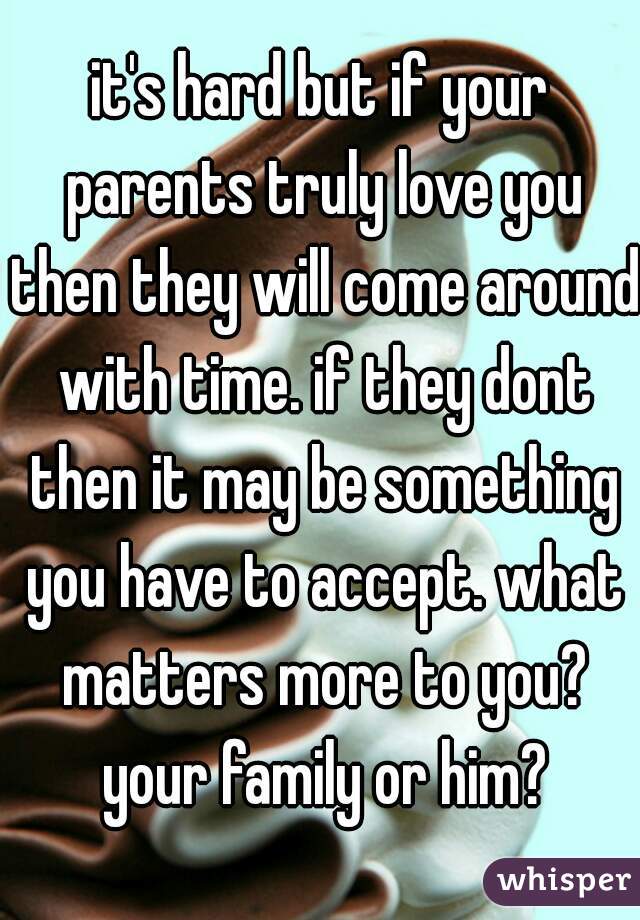 it's hard but if your parents truly love you then they will come around with time. if they dont then it may be something you have to accept. what matters more to you? your family or him?