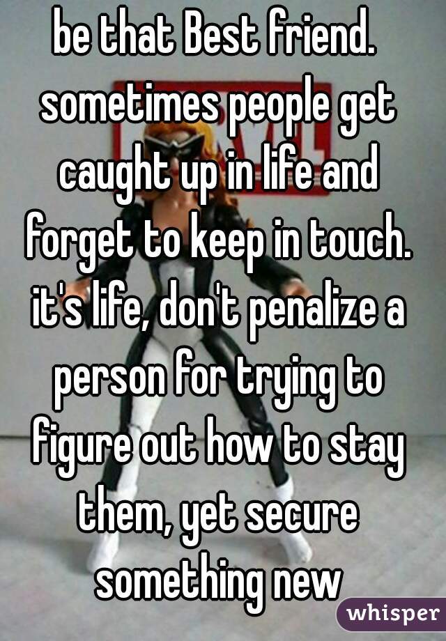 be that Best friend. sometimes people get caught up in life and forget to keep in touch. it's life, don't penalize a person for trying to figure out how to stay them, yet secure something new