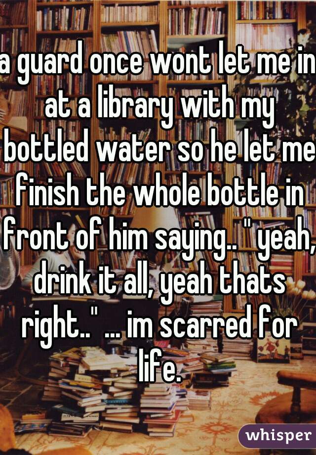 a guard once wont let me in at a library with my bottled water so he let me finish the whole bottle in front of him saying.. " yeah, drink it all, yeah thats right.." ... im scarred for life.