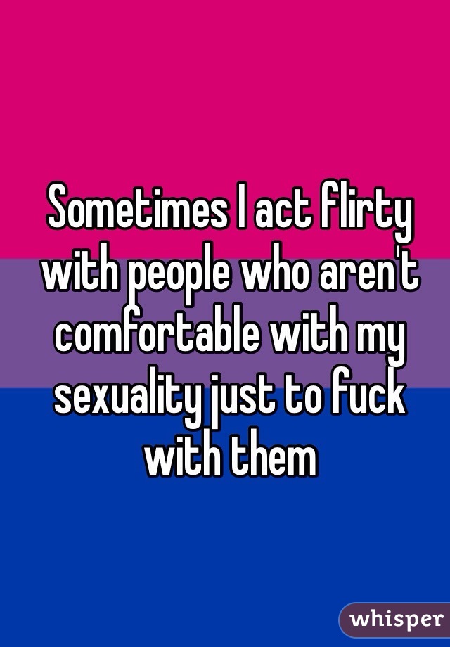 Sometimes I act flirty with people who aren't comfortable with my sexuality just to fuck with them
