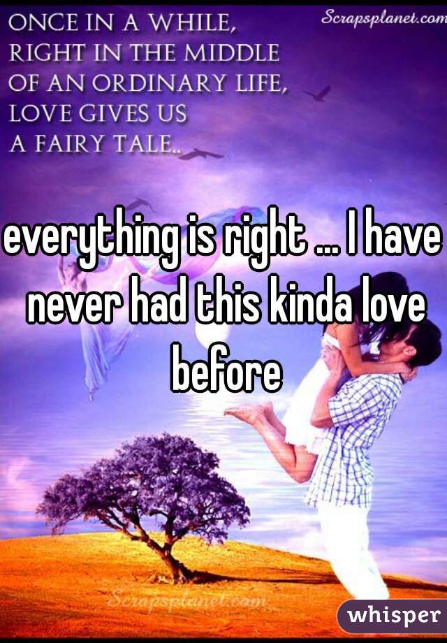 everything is right ... I have never had this kinda love before