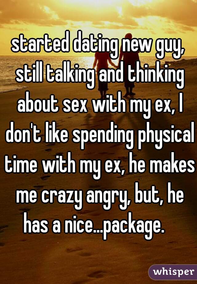 started dating new guy, still talking and thinking about sex with my ex, I don't like spending physical time with my ex, he makes me crazy angry, but, he has a nice...package.   