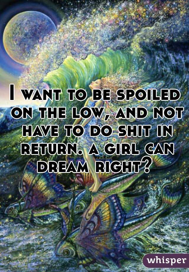 I want to be spoiled on the low, and not have to do shit in return. a girl can dream right? 