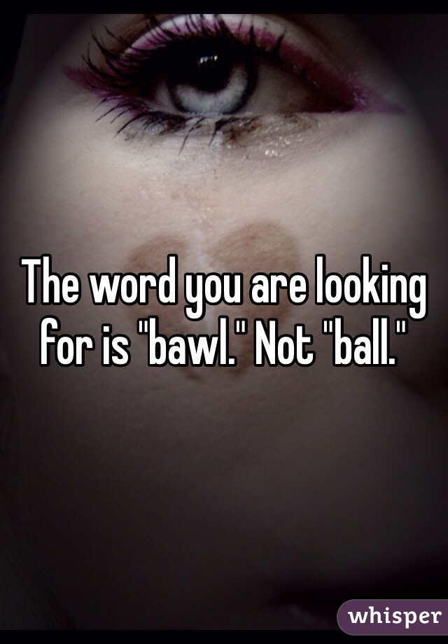 The word you are looking for is "bawl." Not "ball."