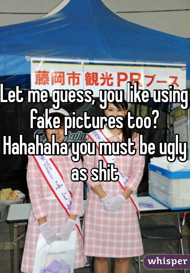 Let me guess, you like using fake pictures too? Hahahaha you must be ugly as shit