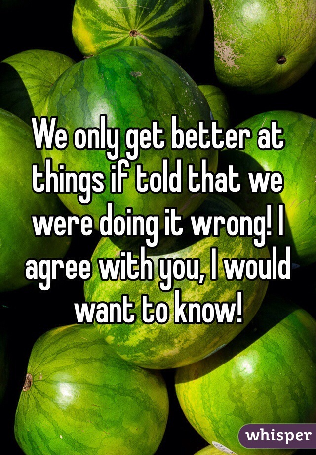 We only get better at things if told that we were doing it wrong! I agree with you, I would want to know!