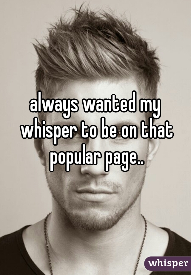 always wanted my whisper to be on that popular page..