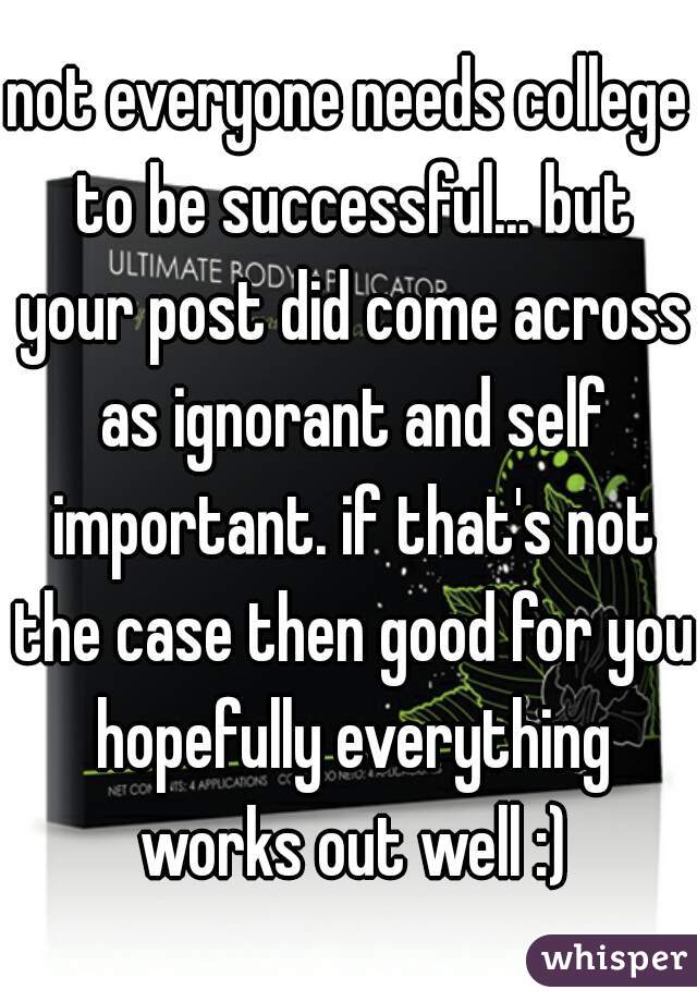 not everyone needs college to be successful... but your post did come across as ignorant and self important. if that's not the case then good for you hopefully everything works out well :)