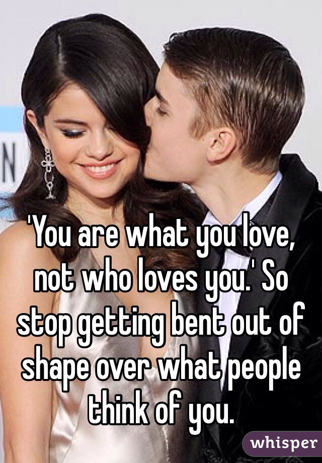 'You are what you love, not who loves you.' So stop getting bent out of shape over what people think of you.
