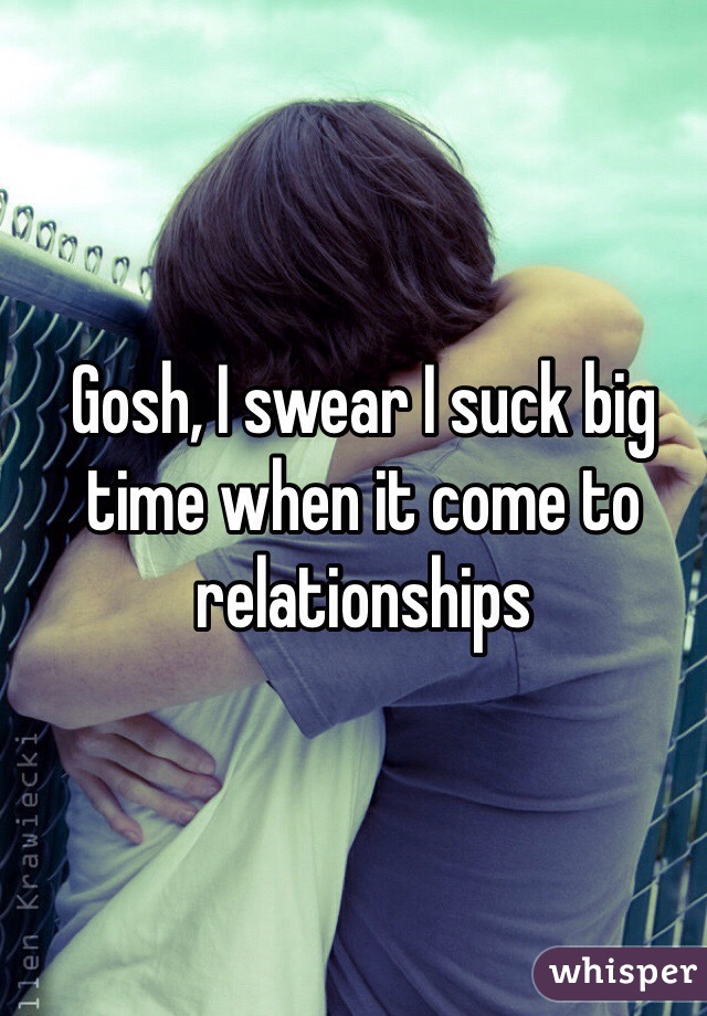 Gosh, I swear I suck big time when it come to relationships 