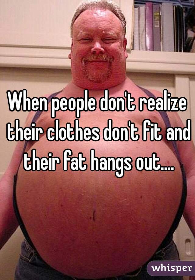 When people don't realize their clothes don't fit and their fat hangs out....