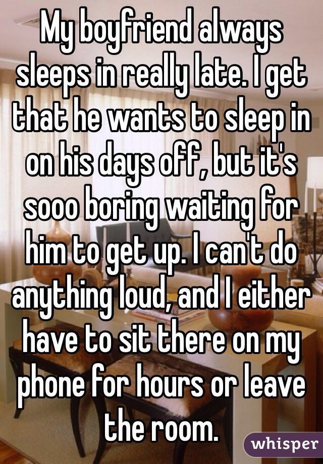 My boyfriend always sleeps in really late. I get that he wants to sleep in on his days off, but it's sooo boring waiting for him to get up. I can't do anything loud, and I either have to sit there on my phone for hours or leave the room. 