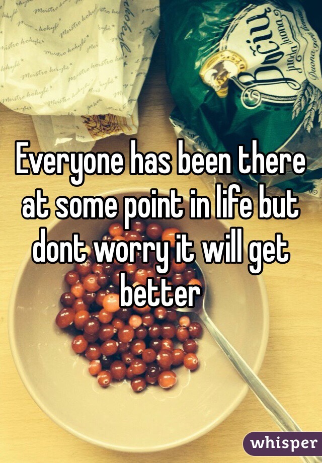 Everyone has been there at some point in life but dont worry it will get better