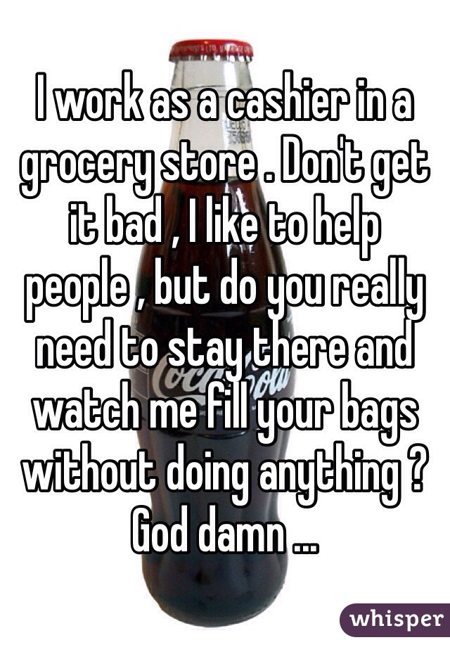 I work as a cashier in a grocery store . Don't get it bad , I like to help people , but do you really need to stay there and watch me fill your bags without doing anything ? God damn ...