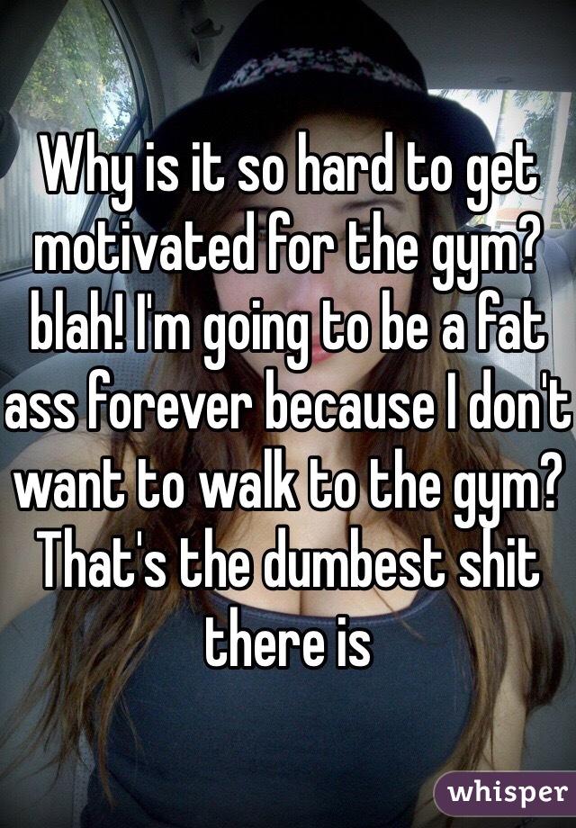 Why is it so hard to get motivated for the gym? blah! I'm going to be a fat ass forever because I don't want to walk to the gym? That's the dumbest shit there is