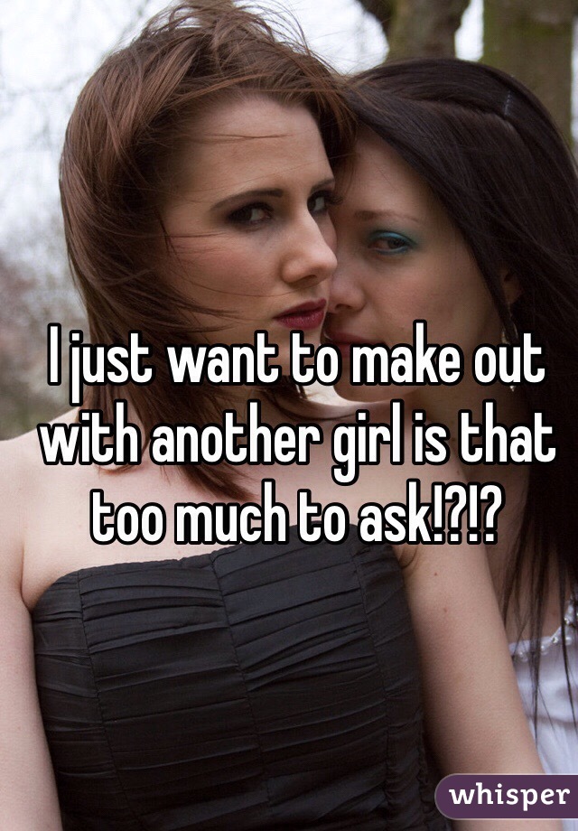 I just want to make out with another girl is that too much to ask!?!?