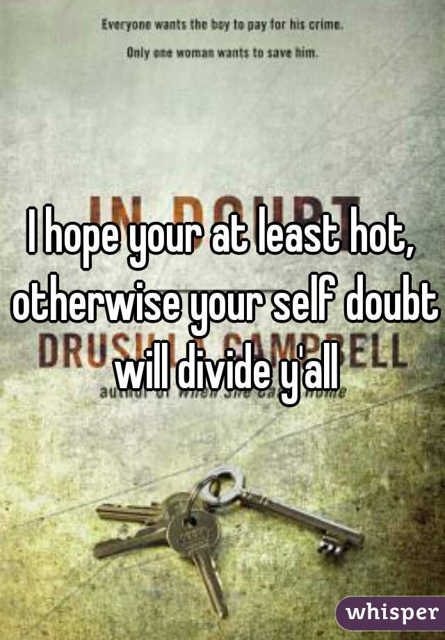 I hope your at least hot, otherwise your self doubt will divide y'all