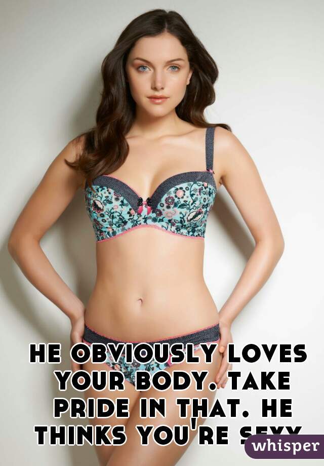he obviously loves your body. take pride in that. he thinks you're sexy.