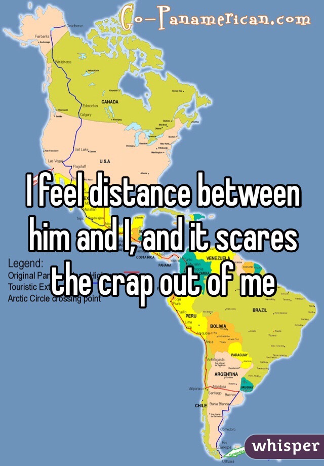 I feel distance between him and I, and it scares the crap out of me