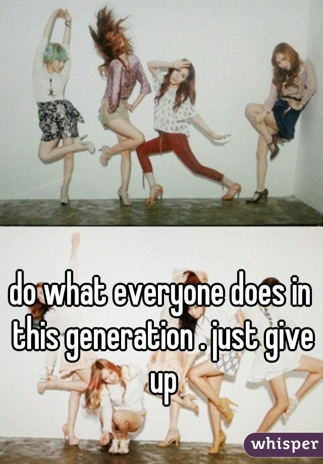 do what everyone does in this generation . just give up