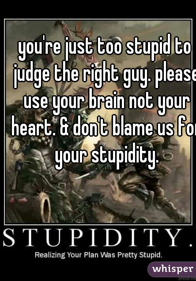 you're just too stupid to judge the right guy. please use your brain not your heart. & don't blame us for your stupidity.