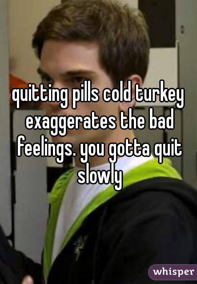quitting pills cold turkey exaggerates the bad feelings. you gotta quit slowly