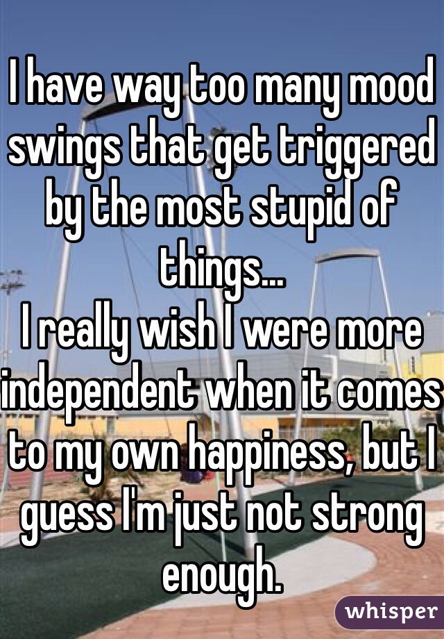 I have way too many mood swings that get triggered by the most stupid of things...
I really wish I were more independent when it comes to my own happiness, but I guess I'm just not strong enough.