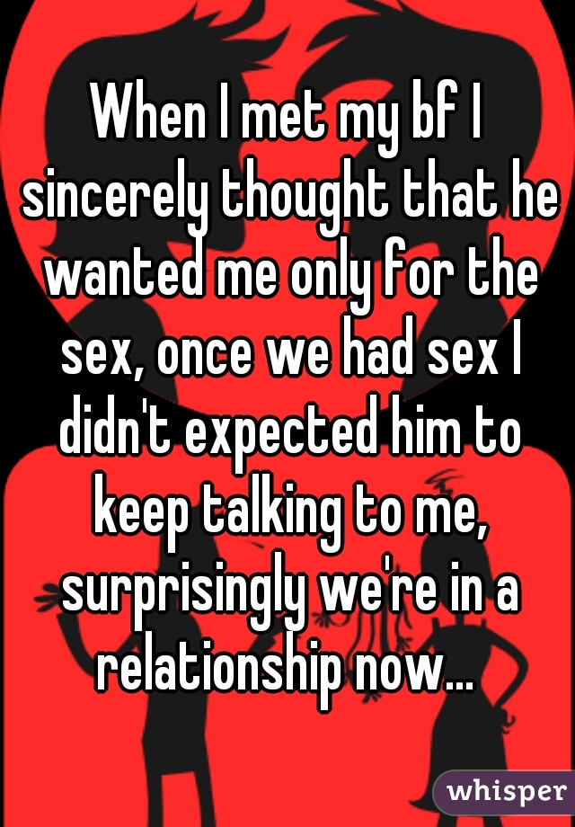 When I met my bf I sincerely thought that he wanted me only for the sex, once we had sex I didn't expected him to keep talking to me, surprisingly we're in a relationship now... 